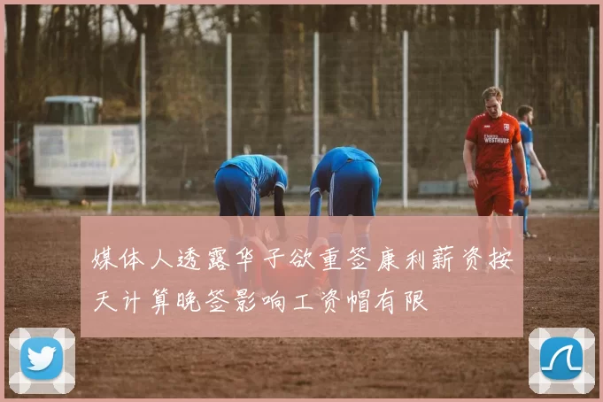 媒体人透露华子欲重签康利薪资按天计算晚签影响工资帽有限