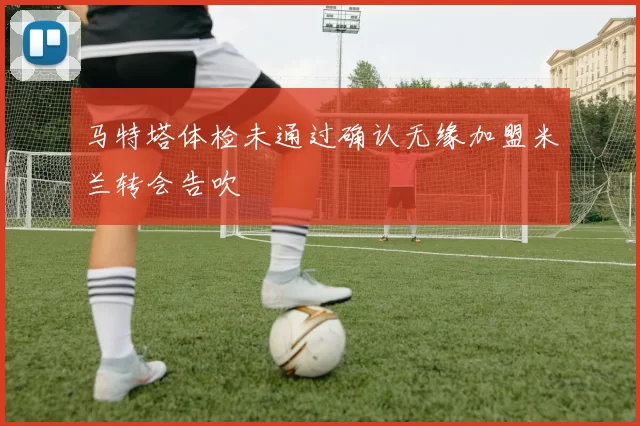 马特塔体检未通过确认无缘加盟米兰转会告吹