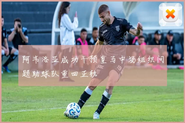 阿韦洛亚成功干预皇马中场组织问题助球队重回正轨