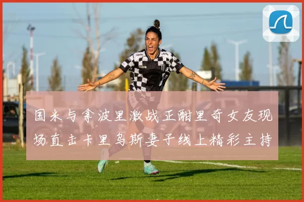 国米与拿波里激战正酣里奇女友现场直击卡里乌斯妻子线上精彩主持