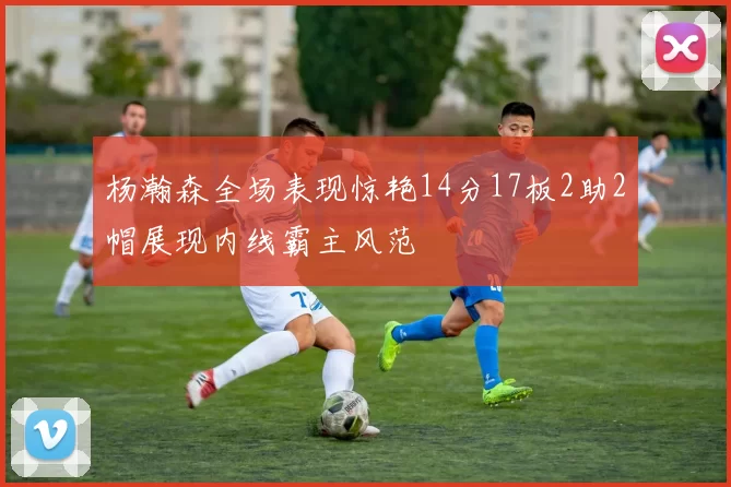 杨瀚森全场表现惊艳14分17板2助2帽展现内线霸主风范