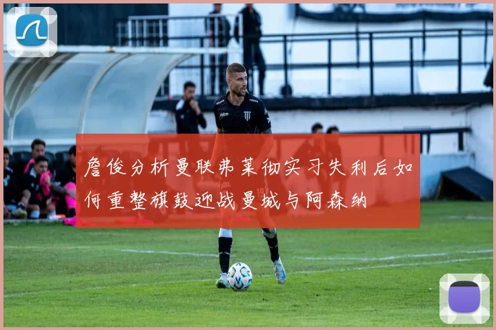詹俊分析曼联弗莱彻实习失利后如何重整旗鼓迎战曼城与阿森纳