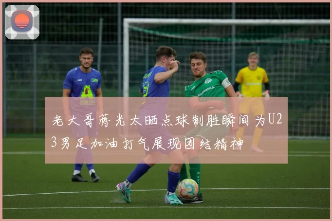 老大哥蒋光太晒点球制胜瞬间为U23男足加油打气展现团结精神